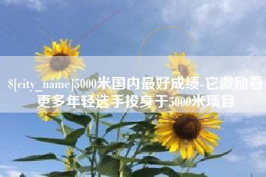 石嘴山5000米国内最好成绩-它激励着更多年轻选手投身于5000米项目