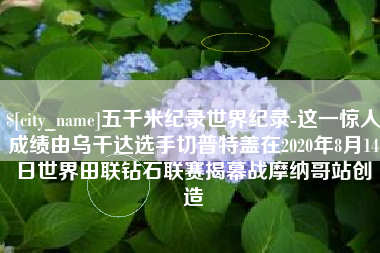 石嘴山五千米纪录世界纪录-这一惊人成绩由乌干达选手切普特盖在2020年8月14日世界田联钻石联赛揭幕战摩纳哥站创造