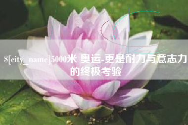 石嘴山5000米 奥运-更是耐力与意志力的终极考验