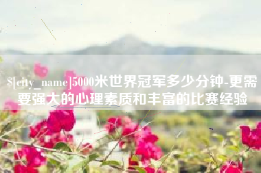 石嘴山5000米世界冠军多少分钟-更需要强大的心理素质和丰富的比赛经验