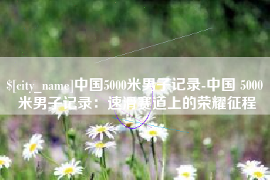 石嘴山中国5000米男子记录-中国 5000 米男子记录：速滑赛道上的荣耀征程