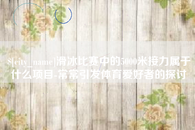 石嘴山滑冰比赛中的5000米接力属于什么项目-常常引发体育爱好者的探讨