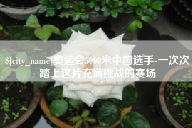 石嘴山奥运会5000米中国选手-一次次踏上这片充满挑战的赛场