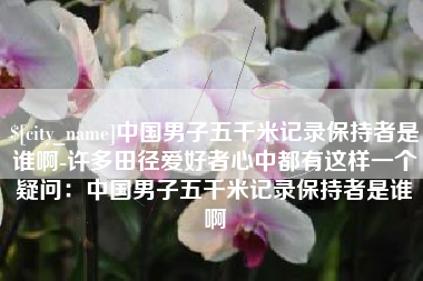 石嘴山中国男子五千米记录保持者是谁啊-许多田径爱好者心中都有这样一个疑问：中国男子五千米记录保持者是谁啊
